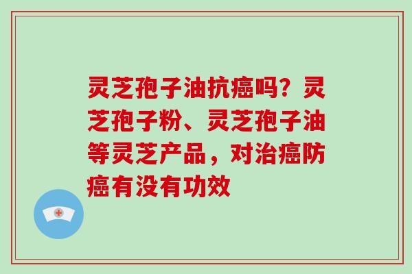 灵芝孢子油抗吗？灵芝孢子粉、灵芝孢子油等灵芝产品，对防有没有功效