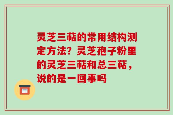 灵芝三萜的常用结构测定方法？灵芝孢子粉里的灵芝三萜和总三萜，说的是一回事吗