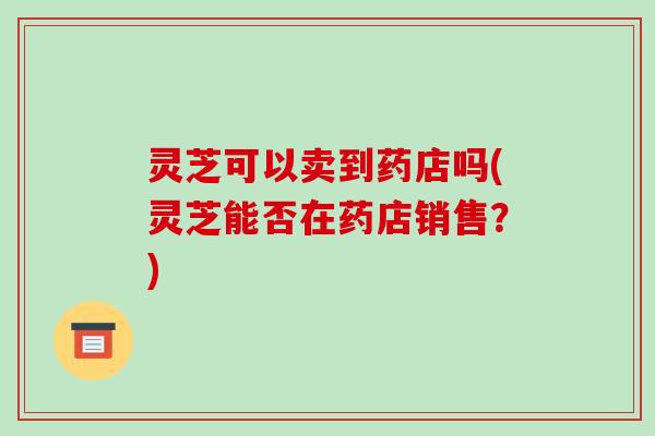 灵芝可以卖到药店吗(灵芝能否在药店销售？)