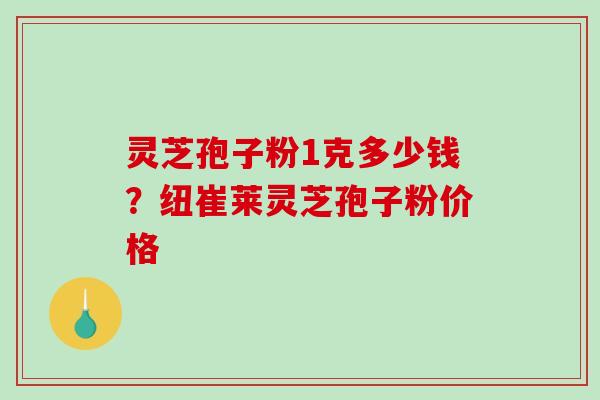灵芝孢子粉1克多少钱？纽崔莱灵芝孢子粉价格