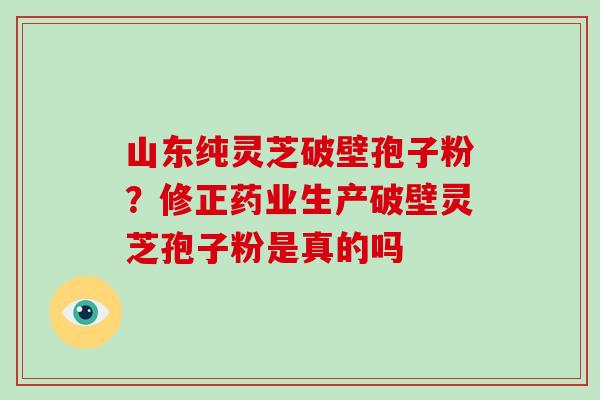 山东纯灵芝破壁孢子粉？修正药业生产破壁灵芝孢子粉是真的吗