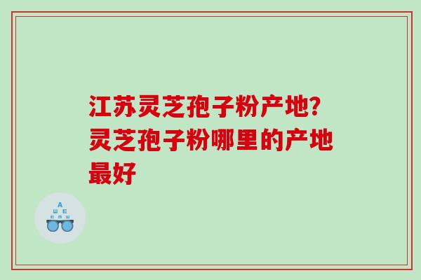 江苏灵芝孢子粉产地？灵芝孢子粉哪里的产地好