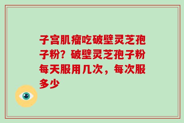 子宫吃破壁灵芝孢子粉？破壁灵芝孢子粉每天服用几次，每次服多少