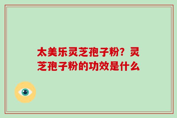太美乐灵芝孢子粉？灵芝孢子粉的功效是什么