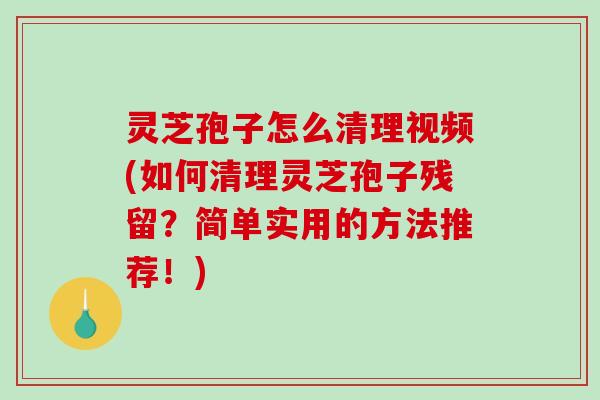 灵芝孢子怎么清理视频(如何清理灵芝孢子残留？简单实用的方法推荐！)