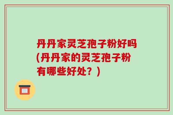 丹丹家灵芝孢子粉好吗(丹丹家的灵芝孢子粉有哪些好处？)