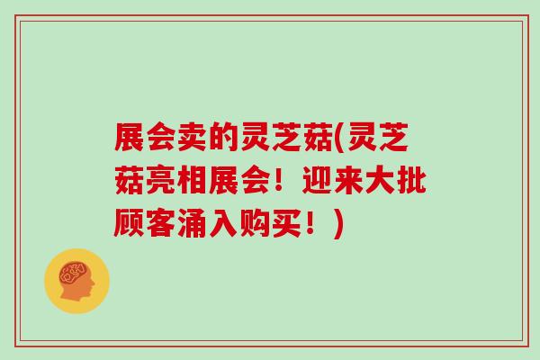 展会卖的灵芝菇(灵芝菇亮相展会！迎来大批顾客涌入购买！)