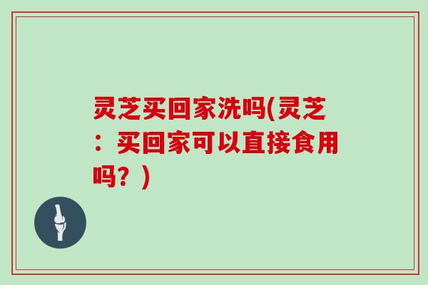灵芝买回家洗吗(灵芝：买回家可以直接食用吗？)