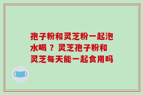 孢子粉和灵芝粉一起泡水喝 ？灵芝孢子粉和灵芝每天能一起食用吗