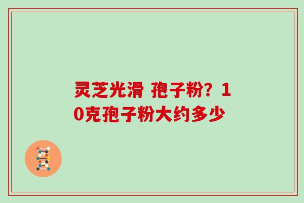 灵芝光滑 孢子粉？10克孢子粉大约多少