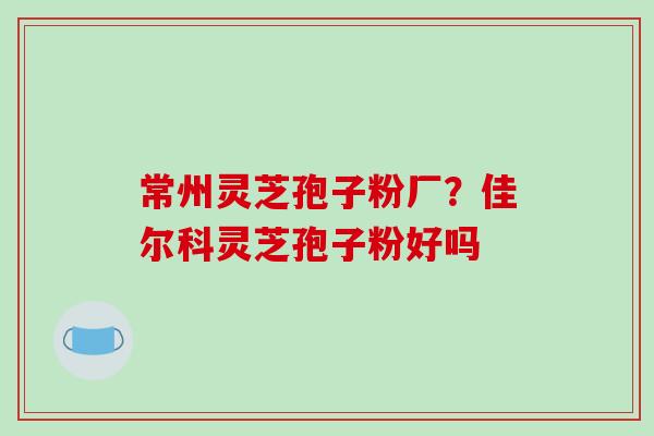 常州灵芝孢子粉厂？佳尔科灵芝孢子粉好吗