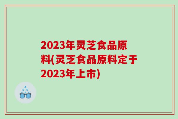 2023年灵芝食品原料(灵芝食品原料定于2023年上市)