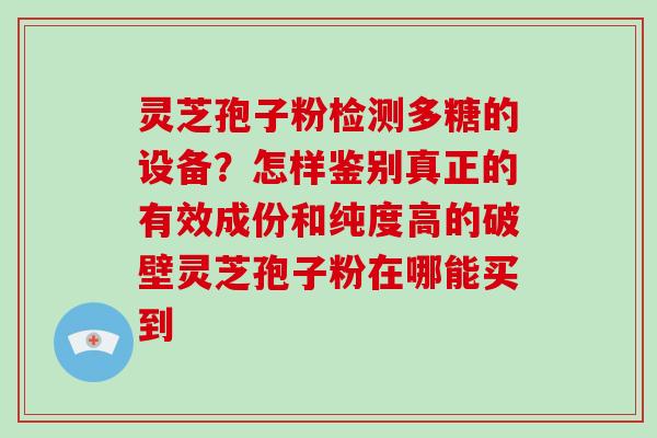灵芝孢子粉检测多糖的设备？怎样鉴别真正的有效成份和纯度高的破壁灵芝孢子粉在哪能买到