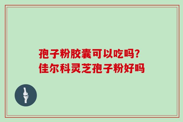 孢子粉胶囊可以吃吗？佳尔科灵芝孢子粉好吗