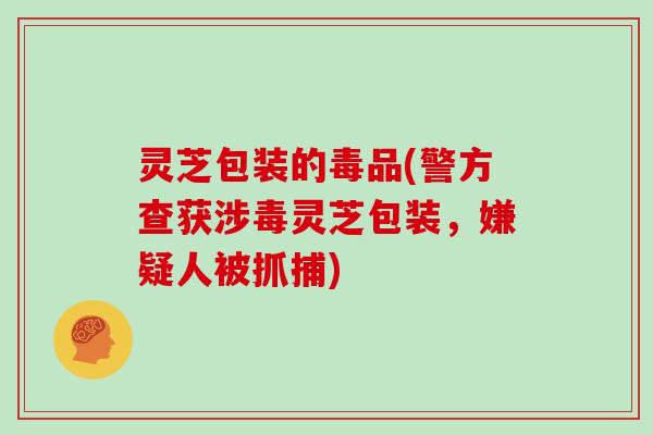 灵芝包装的毒品(警方查获涉毒灵芝包装，嫌疑人被抓捕)