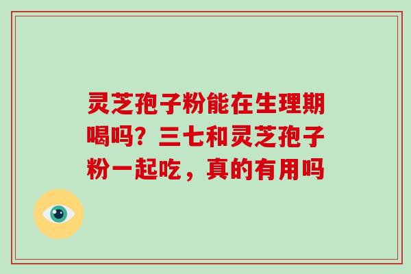 灵芝孢子粉能在生理期喝吗？三七和灵芝孢子粉一起吃，真的有用吗