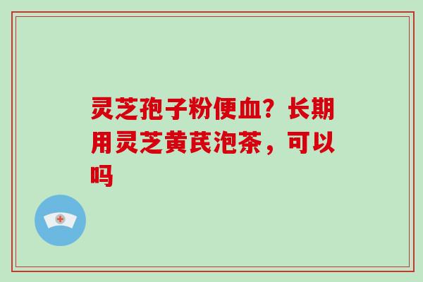 灵芝孢子粉便？长期用灵芝黄芪泡茶，可以吗