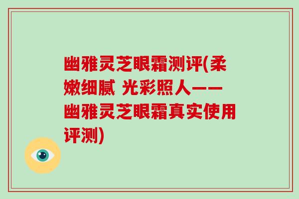幽雅灵芝眼霜测评(柔嫩细腻 光彩照人——幽雅灵芝眼霜真实使用评测)