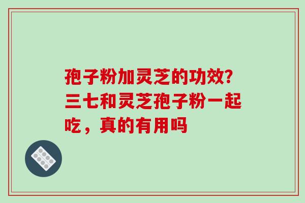 孢子粉加灵芝的功效？三七和灵芝孢子粉一起吃，真的有用吗