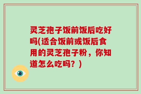 灵芝孢子饭前饭后吃好吗(适合饭前或饭后食用的灵芝孢子粉，你知道怎么吃吗？)