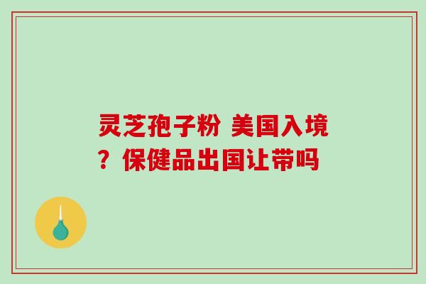 灵芝孢子粉 美国入境？保健品出国让带吗