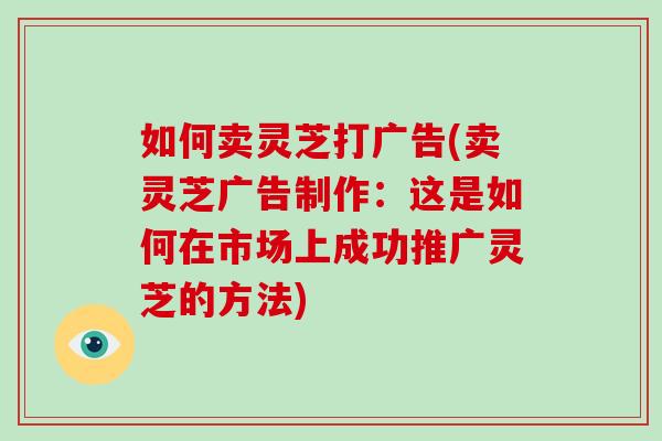 如何卖灵芝打广告(卖灵芝广告制作：这是如何在市场上成功推广灵芝的方法)