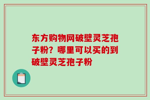 东方购物网破壁灵芝孢子粉？哪里可以买的到破壁灵芝孢子粉