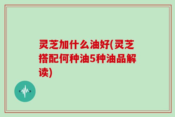 灵芝加什么油好(灵芝搭配何种油5种油品解读)