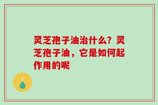 灵芝孢子油什么？灵芝孢子油，它是如何起作用的呢