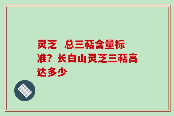 灵芝  总三萜含量标准？长白山灵芝三萜高达多少