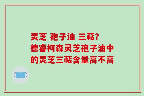 灵芝 孢子油 三萜？德睿柯森灵芝孢子油中的灵芝三萜含量高不高