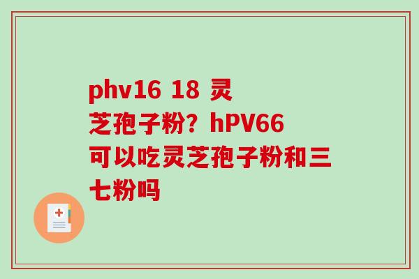 phv16 18 灵芝孢子粉？hPV66可以吃灵芝孢子粉和三七粉吗