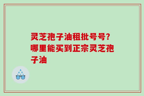 灵芝孢子油租批号号？哪里能买到正宗灵芝孢子油
