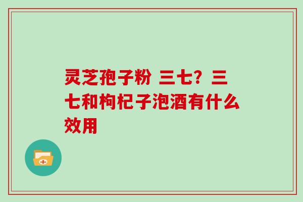 灵芝孢子粉 三七？三七和枸杞子泡酒有什么效用