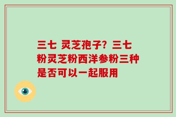 三七 灵芝孢子？三七粉灵芝粉西洋参粉三种是否可以一起服用