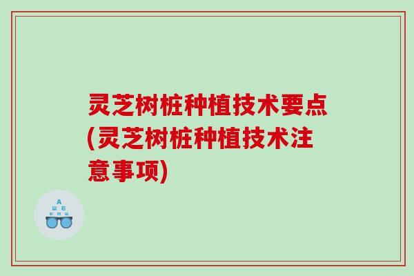 灵芝树桩种植技术要点(灵芝树桩种植技术注意事项)