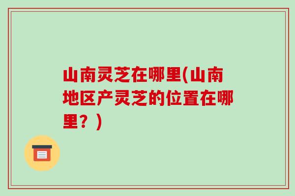 山南灵芝在哪里(山南地区产灵芝的位置在哪里？)