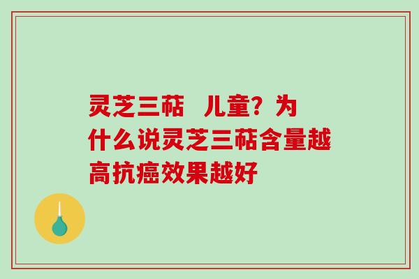 灵芝三萜  儿童？为什么说灵芝三萜含量越高抗效果越好