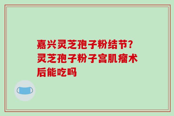嘉兴灵芝孢子粉结节？灵芝孢子粉子宫术后能吃吗