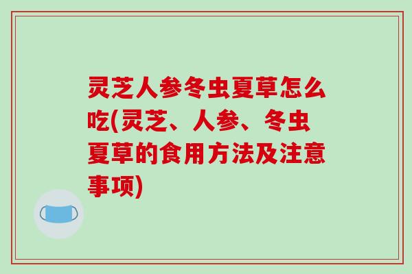 灵芝人参冬虫夏草怎么吃(灵芝、人参、冬虫夏草的食用方法及注意事项)