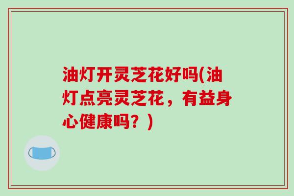 油灯开灵芝花好吗(油灯点亮灵芝花，有益身心健康吗？)