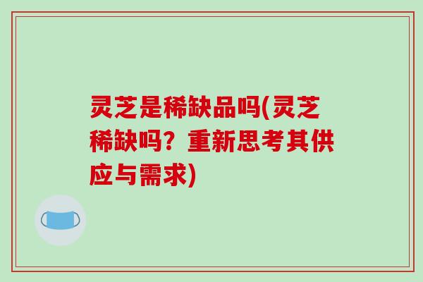 灵芝是稀缺品吗(灵芝稀缺吗？重新思考其供应与需求)