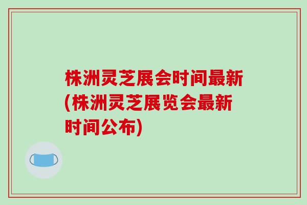 株洲灵芝展会时间新(株洲灵芝展览会新时间公布)