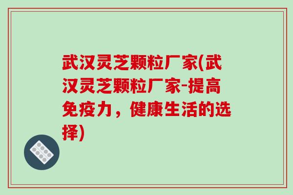 武汉灵芝颗粒厂家(武汉灵芝颗粒厂家-提高免疫力，健康生活的选择)