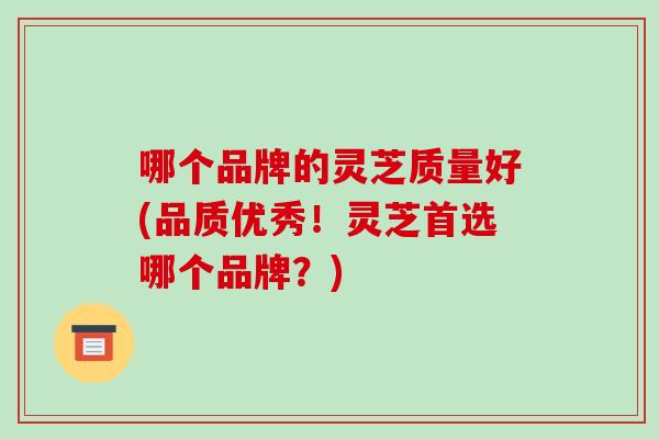 哪个品牌的灵芝质量好(品质优秀！灵芝首选哪个品牌？)