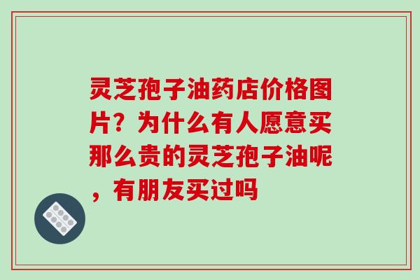 灵芝孢子油药店价格图片？为什么有人愿意买那么贵的灵芝孢子油呢，有朋友买过吗