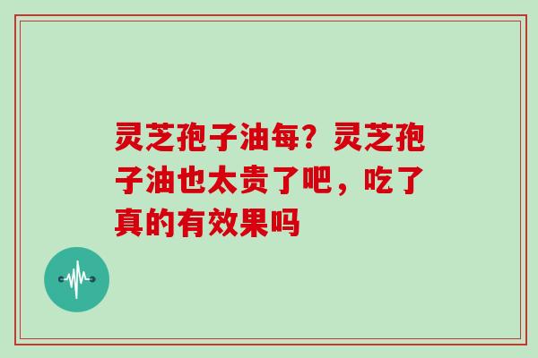 灵芝孢子油每？灵芝孢子油也太贵了吧，吃了真的有效果吗