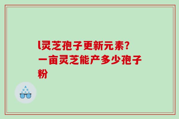 l灵芝孢子更新元素？一亩灵芝能产多少孢子粉