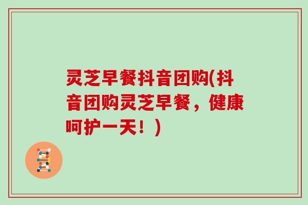灵芝早餐抖音团购(抖音团购灵芝早餐，健康呵护一天！)