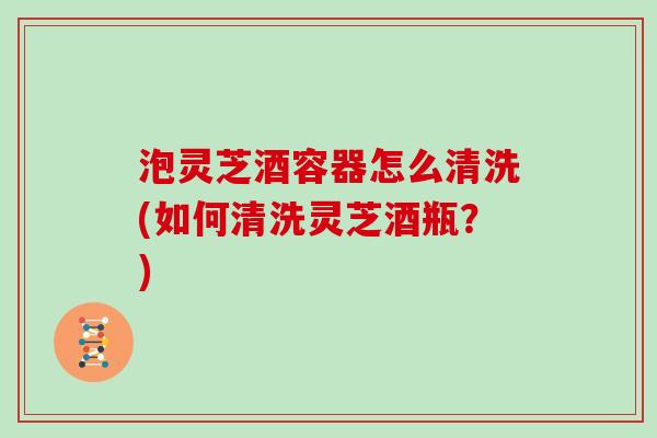 泡灵芝酒容器怎么清洗(如何清洗灵芝酒瓶？)
